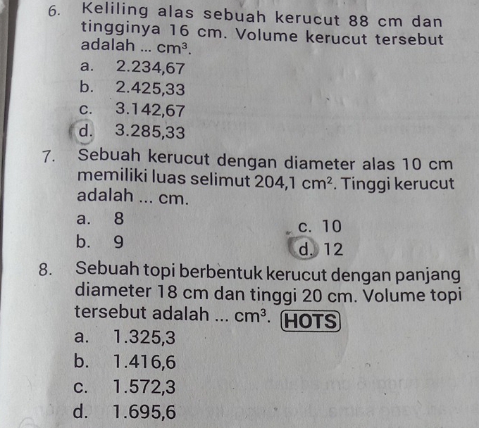 Keliling alas sebuah kerucut 88 cm dan
tingginya 16 cm. Volume kerucut tersebut
adalah ... cm^3.
a. 2.234,67
b. 2.425,33
c. 3.142,67
d. 3.285,33
7. Sebuah kerucut dengan diameter alas 10 cm
memiliki luas selimut 204, 1cm^2. Tinggi kerucut
adalah ... cm.
a. 8
c. 10
b. 9
d. 12
8. Sebuah topi berbentuk kerucut dengan panjang
diameter 18 cm dan tinggi 20 cm. Volume topi
tersebut adalah ... cm^3. HOTS
a. 1.325, 3
b. 1.416,6
c. 1.572,3
d. 1.695,6