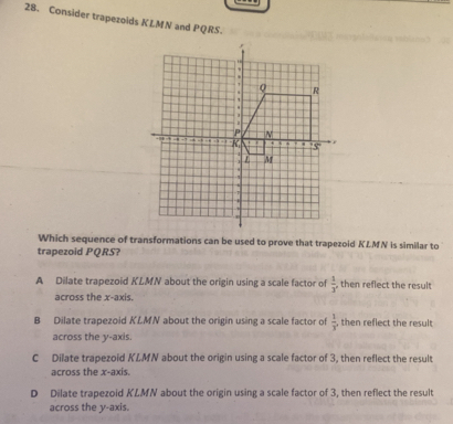 Consider trapezoids KLMN and PQRS.
Which sequence of transformations can be used to prove that trapezoid KLMN is similar to
trapezoid PQRS?
A Dilate trapezoid KLMN about the origin using a scale factor of  1/3  , then reflect the result
across the x-axis.
B Dilate trapezoid KLMN about the origin using a scale factor of  1/x  , then reflect the result 
across the y-axis.
C Dilate trapezoid KLMN about the origin using a scale factor of 3, then reflect the result
across the x-axis.
D Dilate trapezoid KLMN about the origin using a scale factor of 3, then reflect the result
across the y-axis.