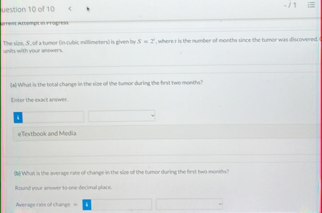 uestion 10 of 10 - / 1 
Arrent Attempt in Progress 
The size, S, of a tumor (in cubic millimeters) is given by S=2^1 , where r is the number of months since the tumor was discovered. 
units with your answers. 
(a) What is the total change in the size of the tumor during the first two months? 
Enter the exact answer. 
i 
eTextbook and Media 
(b) What is the average rate of change in the size of the tumor during the first two months? 
Round your answer to one decimal place. 
Average rate of change varnothing