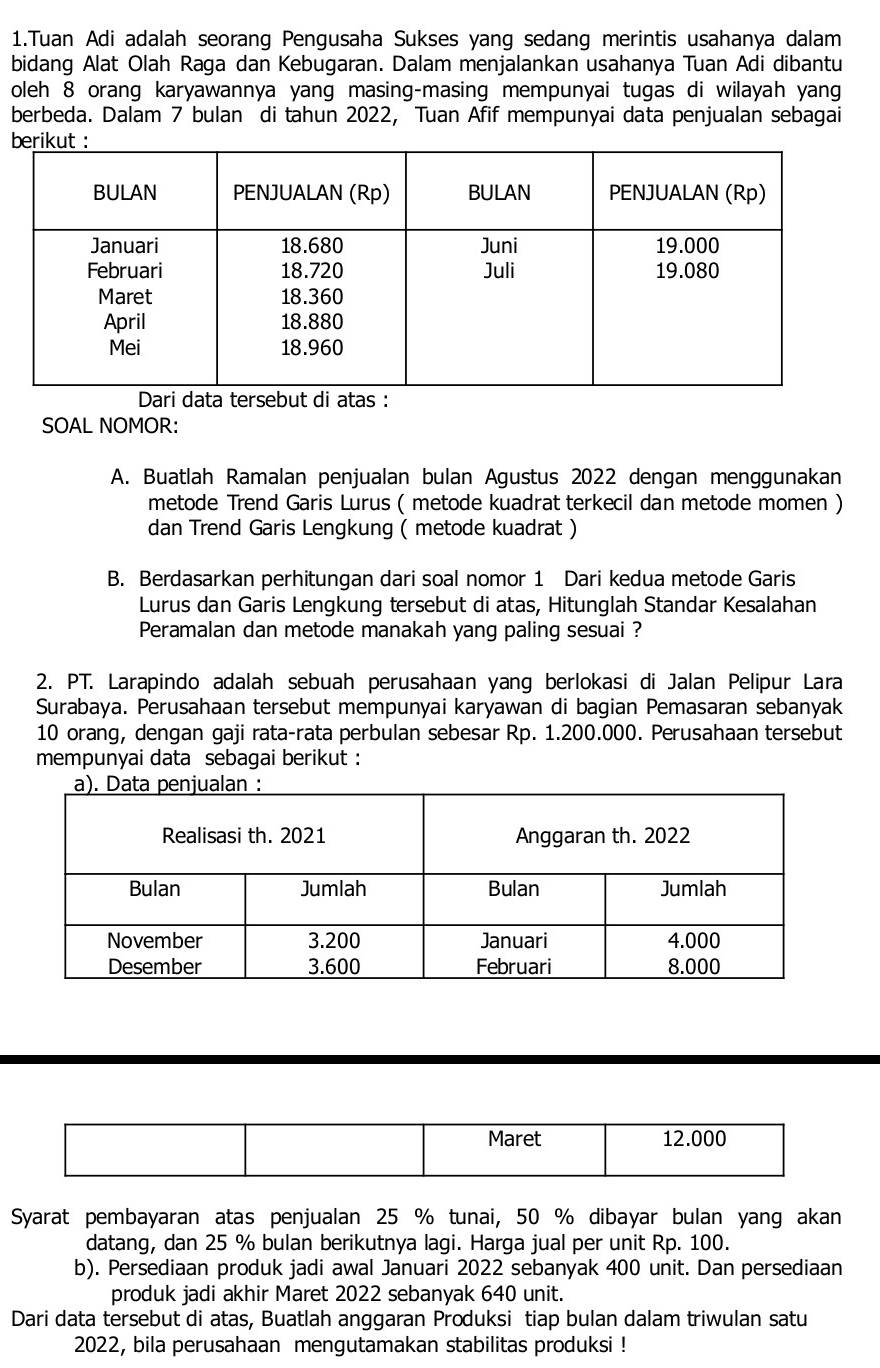 Tuan Adi adalah seorang Pengusaha Sukses yang sedang merintis usahanya dalam
bidang Alat Olah Raga dan Kebugaran. Dalam menjalankan usahanya Tuan Adi dibantu
oleh 8 orang karyawannya yang masing-masing mempunyai tugas di wilayah yang
berbeda. Dalam 7 bulan di tahun 2022, Tuan Afif mempunyai data penjualan sebagai
SOAL NOMOR:
A. Buatlah Ramalan penjualan bulan Agustus 2022 dengan menggunakan
metode Trend Garis Lurus ( metode kuadrat terkecil dan metode momen )
dan Trend Garis Lengkung ( metode kuadrat )
B. Berdasarkan perhitungan dari soal nomor 1 Dari kedua metode Garis
Lurus dan Garis Lengkung tersebut di atas, Hitunglah Standar Kesalahan
Peramalan dan metode manakah yang paling sesuai ?
2. PT. Larapindo adalah sebuah perusahaan yang berlokasi di Jalan Pelipur Lara
Surabaya. Perusahaan tersebut mempunyai karyawan di bagian Pemasaran sebanyak
10 orang, dengan gaji rata-rata perbulan sebesar Rp. 1.200.000. Perusahaan tersebut
mempunyai data sebagai berikut :
Maret 12.000
Syarat pembayaran atas penjualan 25 % tunai, 50 % dibayar bulan yang akan
datang, dan 25 % bulan berikutnya lagi. Harga jual per unit Rp. 100.
b). Persediaan produk jadi awal Januari 2022 sebanyak 400 unit. Dan persediaan
produk jadi akhir Maret 2022 sebanyak 640 unit.
Dari data tersebut di atas, Buatlah anggaran Produksi tiap bulan dalam triwulan satu
2022, bila perusahaan mengutamakan stabilitas produksi !