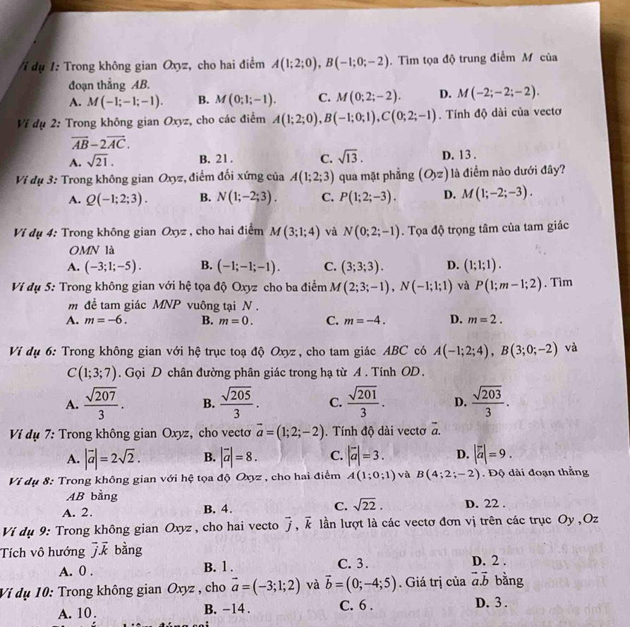 dụ 1: Trong không gian Oxyz, cho hai điểm A(1;2;0),B(-1;0;-2). Tìm tọa độ trung điểm Mô của
đoạn thắng AB.
A. M(-1;-1;-1). B. M(0;1;-1). C. M(0;2;-2). D. M(-2;-2;-2).
Ví dụ 2: Trong không gian Oxyz, cho các điểm A(1;2;0),B(-1;0;1),C(0;2;-1). Tính độ dài của vectơ
vector AB-2vector AC.
A. sqrt(21). C. sqrt(13). D. 13 .
B. 21.
Vi dụ 3: Trong không gian Oxyz, điểm đối xứng của A(1;2;3) qua mặt phẳng (Oyz) là điểm nào dưới đây?
A. Q(-1;2;3). B. N(1;-2;3). C. P(1;2;-3). D. M(1;-2;-3).
Ví dụ 4: Trong không gian Oxyz , cho hai điểm M(3;1;4) và N(0;2;-1). Tọa độ trọng tâm của tam giác
OMN là
A. (-3;1;-5). B. (-1;-1;-1). C. (3;3;3). D. (1;1;1).
Ví dụ 5: Trong không gian với hệ tọa độ Oxyz cho ba điểm M(2;3;-1),N(-1;1;1) và P(1;m-1;2). Tìm
m đề tam giác MNP vuông tại N .
A. m=-6. B. m=0. C. m=-4. D. m=2.
Ví dụ 6: Trong không gian với hệ trục toạ độ Oxyz, cho tam giác ABC có A(-1;2;4),B(3;0;-2) và
C(1;3;7). Gọi D chân đường phân giác trong hạ từ A . Tính OD .
A.  sqrt(207)/3 .  sqrt(205)/3 . C.  sqrt(201)/3 . D.  sqrt(203)/3 .
B.
Ví dụ 7: Trong không gian Oxyz, cho vecto vector a=(1;2;-2). Tính độ dài vectơ vector a.
A. |vector a|=2sqrt(2). B. |vector a|=8. C. |vector a|=3. D. |vector a|=9.
Ví dụ 8: Trong không gian với hệ tọa độ Oxyz , cho hai điểm A(1;0;1) và B(4;2;-2). Độ dài đoạn thằng
AB bằng
A. 2. B. 4. C. sqrt(22). D. 22 .
Ví dụ 9: Trong không gian Oxyz , cho hai vecto vector j,vector k lần lượt là các vectơ đơn vị trên các trục Oy ,Oz
Tích vô hướng vector jvector k bằng
A. 0 . B. 1. C. 3 . D. 2 .
Ví dụ 10: Trong không gian Oxyz , cho vector a=(-3;1;2) và vector b=(0;-4;5). Giá trị của vector a.vector b bằng
A. 10. B. -14 .
C. 6 . D. 3 .