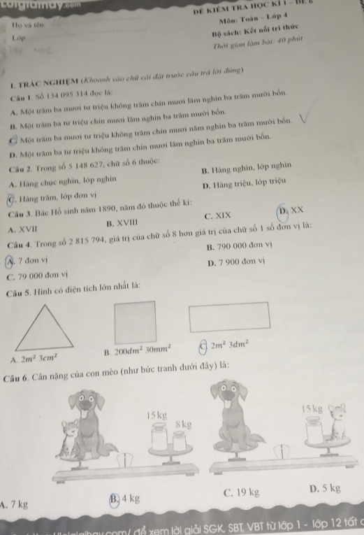 Co g a a c m 
Để kiêm tra học kỉ1 - Bệ &
Môn: Toán - Lớp 4
Họ và tên
Lớp
Bộ sách: Kết nổi tri thức
Thời gian làm bài: 40 phút
L TRÁC NGHIÊM (Khoanh vào chữ cái đặt trước cầu trà lời đùng)
Câu I. Số 134 095 314 đọc là:
A. Một trăm ba mươi tư triệu không trăm chín mươi lãm nghin ba trăm mười bốn.
B. Một trăm ba tư triệu chín mươi lãm nghin ba trăm mười bốn.
C Một trăm ba mươi tư triệu không trăm chín mươi năm nghĩn ba trăm mười bốn.
D. Một trăm ba tư triệu không trăm chín mươi lãm nghin ba trăm mười bốn.
Câu 2. Trong số 5 148 627, chữ số 6 thuộc:
A. Hàng chục nghìn, lớp nghìn B. Hàng nghin, lớp nghìn
C Hàng trăm, lớp đơn vị D. Hàng triệu, lớp triệu
Câu 3. Bác Hồ sinh năm 1890, năm đó thuộc thể kí:
A. XVII B. XVIII C. XIX D. XX
Cầu 4. Trong số 2 815 794, giá trị của chữ số 8 hơn giá trị của chữ số 1 số đơn vị là:
A. 7 đơn vị B. 790 000 đơn vj
C. 79 000 đơn vj D. 7 900 đơn vj
Câu 5. Hình có diện tích lớn nhất là:
A. 2m^23cm^2 B. 200dm^230mm^2 c 2m^23dm^2
Câ mèo (như bức tranh dưới đây) là:
A. 7
Mự đỗ xem lời giải SGK, SBT, VBT từ lớp 1 - lớp 12 tất c