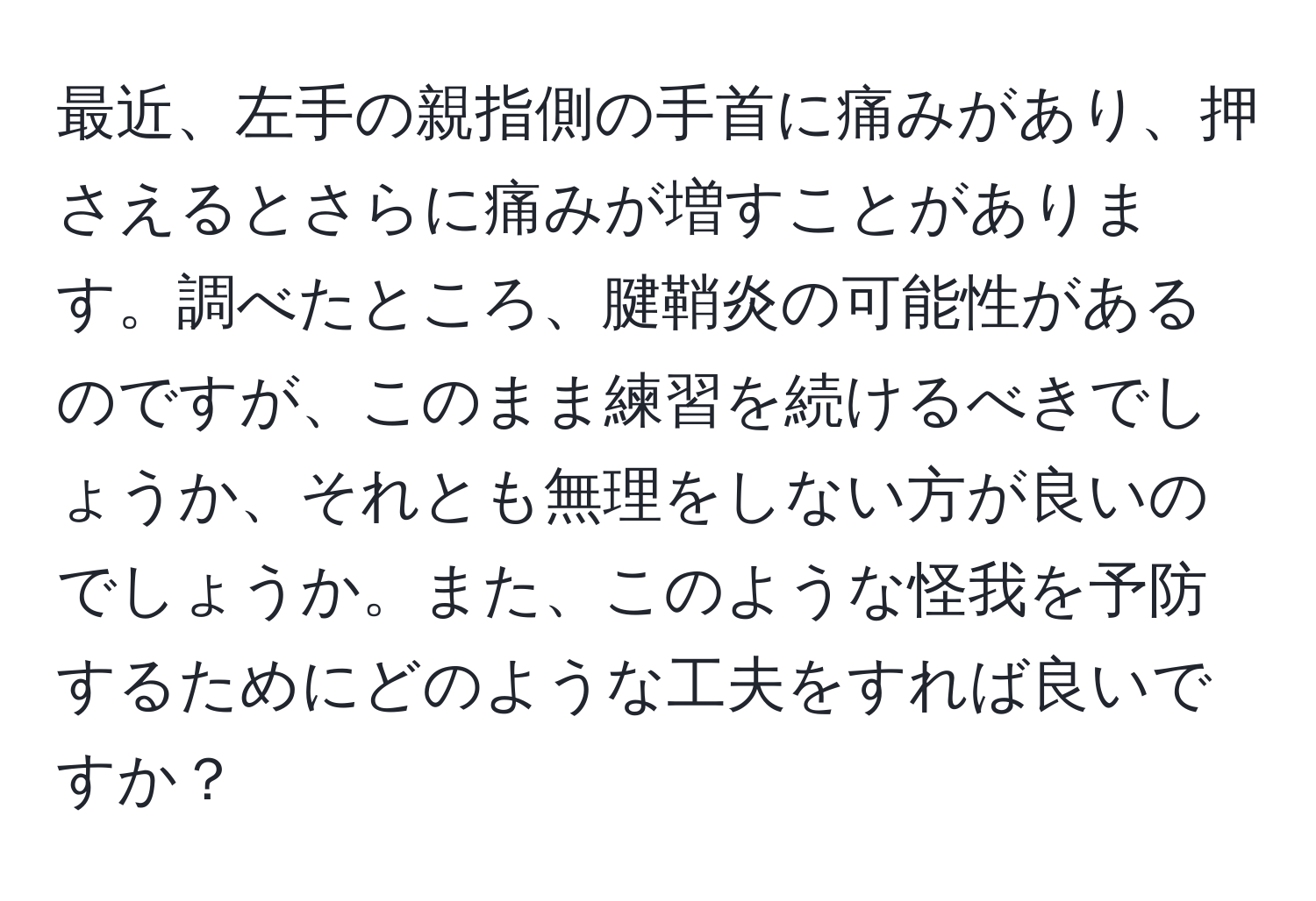 最近、左手の親指側の手首に痛みがあり、押さえるとさらに痛みが増すことがあります。調べたところ、腱鞘炎の可能性があるのですが、このまま練習を続けるべきでしょうか、それとも無理をしない方が良いのでしょうか。また、このような怪我を予防するためにどのような工夫をすれば良いですか？