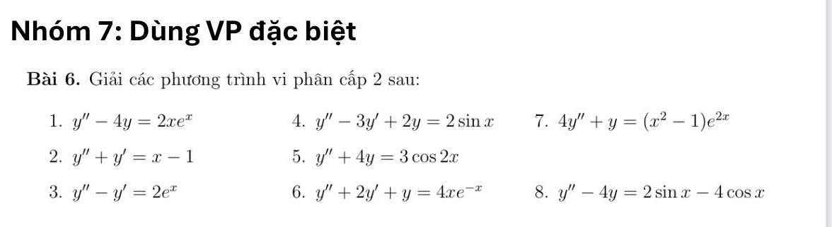 Nhóm 7: Dùng VP đặc biệt 
Bài 6. Giải các phương trình vi phân cấp 2 sau: 
1. y''-4y=2xe^x 4. y''-3y'+2y=2sin x 7. 4y''+y=(x^2-1)e^(2x)
2. y''+y'=x-1 5. y''+4y=3cos 2x
3. y''-y'=2e^x 6. y''+2y'+y=4xe^(-x) 8. y''-4y=2sin x-4cos x