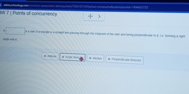 d=1494652723 
IW 7 | Points of concurrency 
A of a side of a triangle is a straight line passing through the midpoint of the side and being perpendicular to it, i.e. forming a right 
angle with it. 
:: Altitude :: Angle Bisec = Median :: Perpendicular Bisector