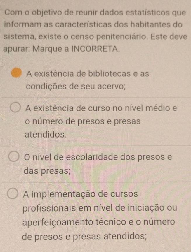 Com o objetivo de reunir dados estatísticos que
informam as características dos habitantes do
sistema, existe o censo penitenciário. Este deve
apurar: Marque a INCORRETA.
A existência de bibliotecas e as
condições de seu acervo;
A existência de curso no nível médio e
o número de presos e presas
atendidos.
O nível de escolaridade dos presos e
das presas;
A implementação de cursos
profissionais em nível de iniciação ou
aperfeiçoamento técnico e o número
de presos e presas atendidos;