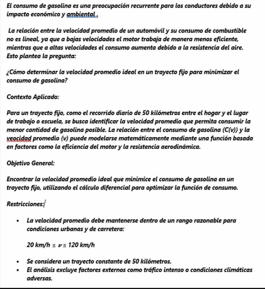 El consumo de gasolina es una preocupación recurrente para los conductores debido a su 
impacto económico y ambiental . 
La relación entre la velocidad promedio de un automóvil y su consumo de combustible 
no es lineal, ya que a bajas velocidades el motor trabaja de manera menos eficiente, 
mientras que a altas velocidades el consumo aumenta debido a la resistencia del aire. 
Esto plantea la pregunta: 
¿Cómo determinar la velocidad promedio ideal en un trayecto fijo para minimizar el 
consumo de gasolina? 
Contexto Aplicado: 
Para un trayecto fijo, como el recorrido diario de 50 kilómetros entre el hogar y el lugar 
de trabajo o escuela, se busca identificar la velocidad promedio que permita consumir la 
menor cantidad de gasolina posible. La relación entre el consumo de gasolina (C(v)) y la 
veocidad promedio (v) puede modelarse matemáticamente mediante una función basada 
en factores como la eficiencia del motor y la resistencia aerodinámica. 
Objetivo General: 
Encontrar la velocidad promedio ideal que minimice el consumo de gasolina en un 
trayecto fijo, utilizando el cálculo diferencial para optimizar la función de consumo. 
Restricciones: 
La velocidad promedio debe mantenerse dentro de un rango razonable para 
condiciones urbanas y de carretera:
20km/h≤ v≤ 120km/h
Se considera un trayecto constante de 50 kilómetros. 
El análisis excluye factores externos como tráfico intenso o condiciones climáticas 
adversas.