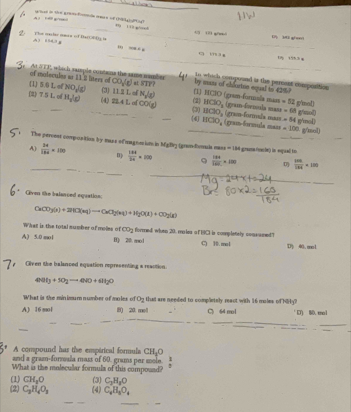 What is the gram-formula mass of (NE4)3PO4?
A) 149 g/mol
__B) 112 g/mol C) (Z1 g/mol D) 242 g/mol
The molar mass of Ba(OH)2 is_
A) 154,3 g
_
:
_
_B) 308.6 g C) 171 3 g D) 155.3 g
At STP, which sample contains the same number by mass of chforine equal to 42%?
In which compound is the percent composition
of molecules as 11.2 liters of CO_2(g) at STP? (1) HClO (gram-formula mass =52g/mol)
(1) 5.6 L of NO_2(g) (3) 11.2 L of N_B(g) (gram-formula mass
(2) HClO_2
(2) 7.5 L of H_2(g) (4) 22.4 L af CO(g) (gram-formula mass
(3) HClO_3 =68g/mol)
=84g/mol)
_(4) HClO_4 (gram-formula mass =100.g/mol)
_
The percent composition by mass of magnesium in MgBr (gram-formula mass =184 __
A)  24/184 * 100 grams/mole) is equal to
_
_
B)  184/24 * 100  184/160 * 100 D)  (160.)/184 * 100
9
_
_
Given the balanced equation:
CaCO_3(s)+2HCl(aq)to CaCl_2(aq)+H_2O(l)+CO_2(g)
What is the total number of moles of CO_2 formed when 20. moles of HCI is completely consumed?
A) 5.0 mol B) 20. mol C) 10. mol
D) 40. mol
Given the balanced equation representing a reaction:
4NH_3+5O_2to 4NO+6H_2O
What is the minimum number of moles of O_2 that are needed to completely react with 16 moles of NH3?
A) 16 mol B) 20. mol C) 64 mol D) 80. mol
A compound has the empirical formula CH_2O
and a gram-formula mass of 60. grams per mole.  2/9 
What is the molecular formula of this compound?
(1) GH_2O (3) C_3H_8O
(2) C_2H_4O_2 (4) C_4H_8O_4
_