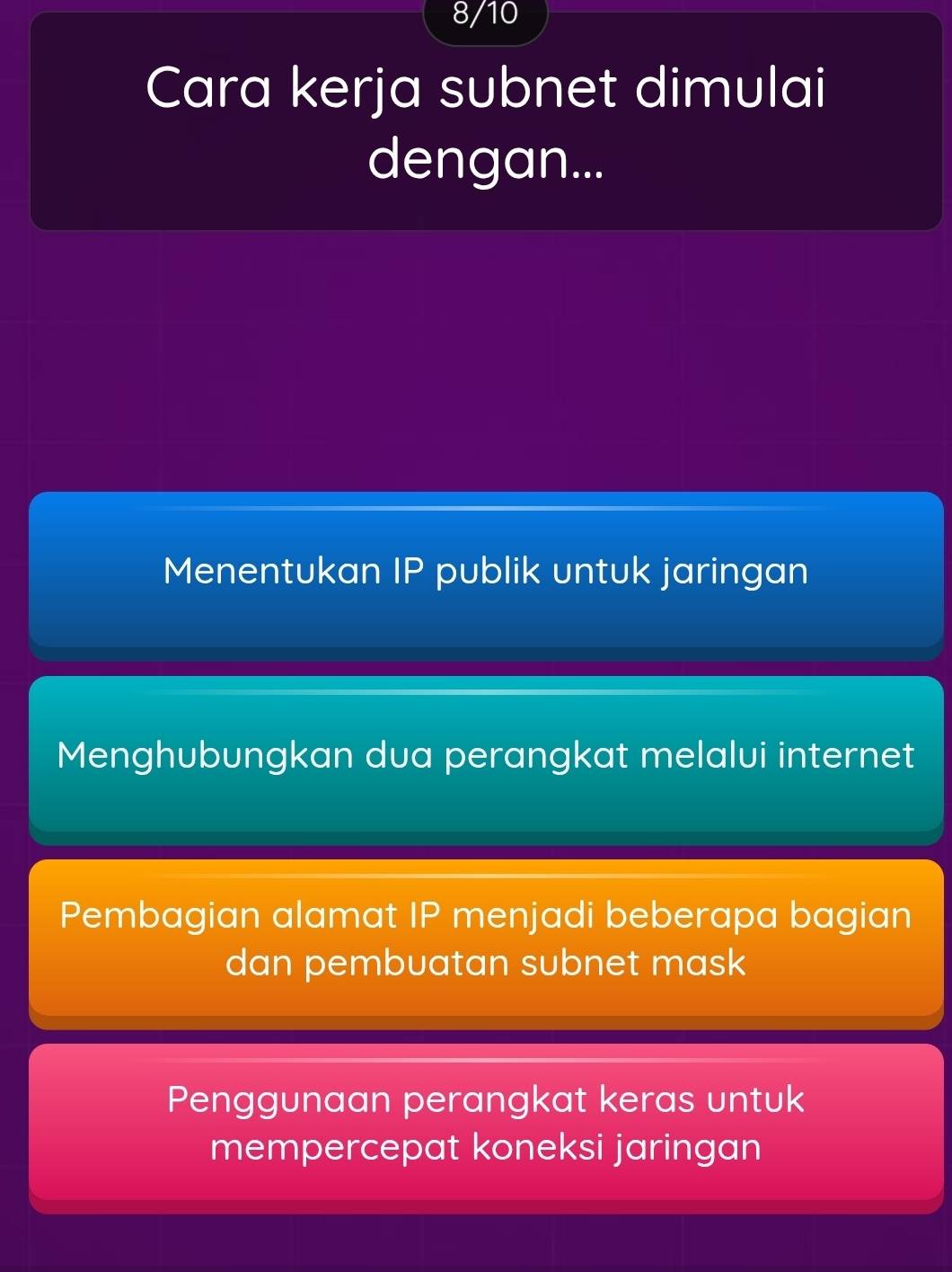 8/10
Cara kerja subnet dimulai
dengan...
Menentukan IP publik untuk jaringan
Menghubungkan dua perangkat melalui internet
Pembagian alamat IP menjadi beberapa bagian
dan pembuatan subnet mask
Penggunaan perangkat keras untuk
mempercepat koneksi jaringan