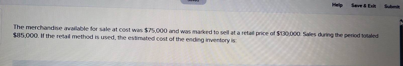 Help Save & Exit Submit 
The merchandise available for sale at cost was $75,000 and was marked to sell at a retail price of $130,000. Sales during the period totaled
$85,000. If the retail method is used, the estimated cost of the ending inventory is: