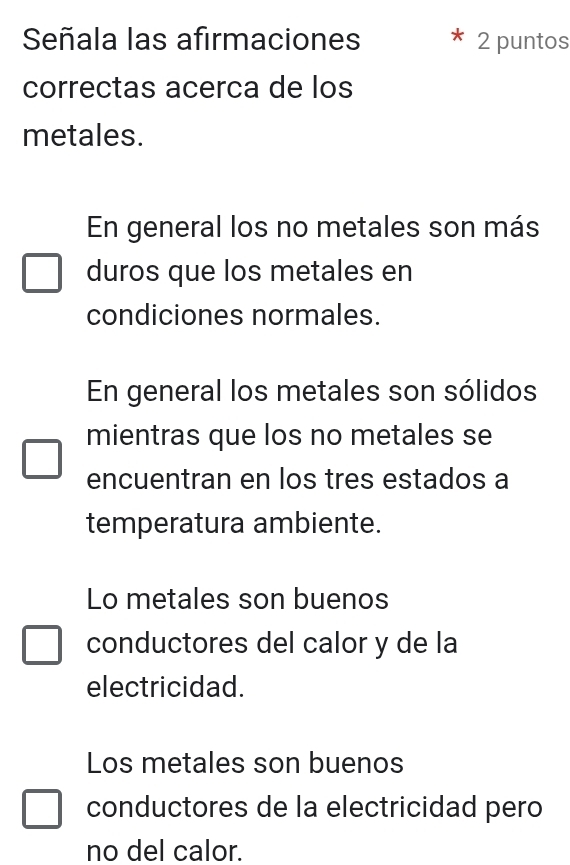 Señala las afirmaciones 2 puntos
correctas acerca de los
metales.
En general los no metales son más
duros que los metales en
condiciones normales.
En general los metales son sólidos
mientras que los no metales se
encuentran en los tres estados a
temperatura ambiente.
Lo metales son buenos
conductores del calor y de la
electricidad.
Los metales son buenos
conductores de la electricidad pero
no del calor.