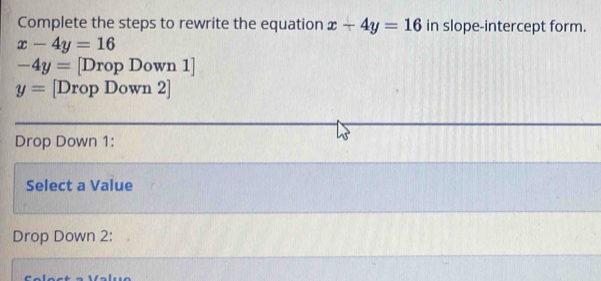 Complete the steps to rewrite the equation x+4y=16 in slope-intercept form.
x-4y=16
-4y= [Drop Dow: n1]
y= [Drop Down 2] 
Drop Down 1: 
Select a Value 
Drop Down 2: