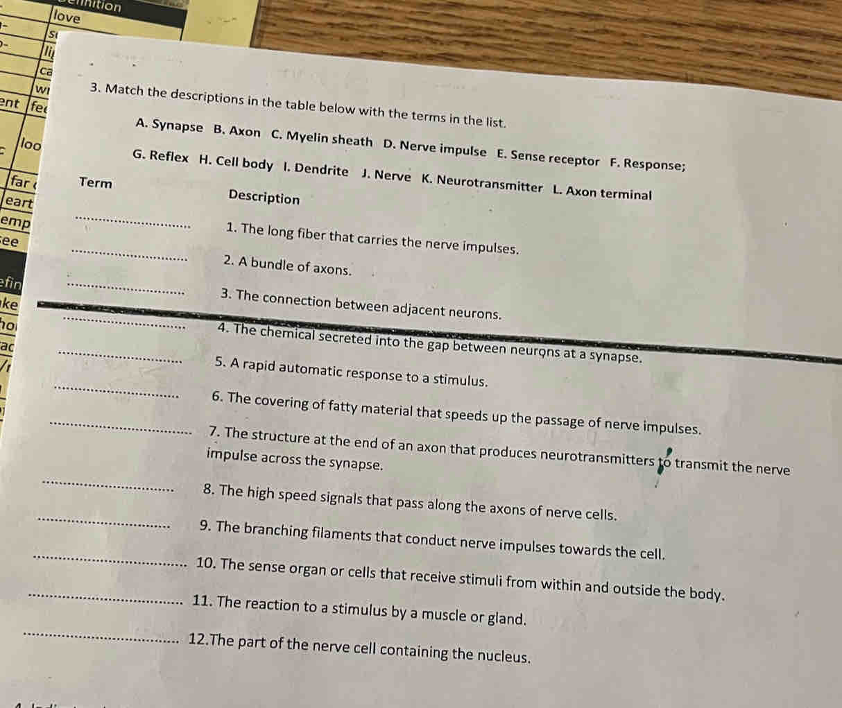 cinition
love
-
Si
ca
ent fec
wi 3. Match the descriptions in the table below with the terms in the list.
A. Synapse B. Axon C. Myelin sheath D. Nerve impulse E. Sense receptor F. Response;
loo G. Reflex H. Cell body I. Dendrite J. Nerve K. Neurotransmitter L. Axon terminal
far Term
eart
Description
emp
_
1. The long fiber that carries the nerve impulses.
ee _2. A bundle of axons.
fin _3. The connection between adjacent neurons.
ke
no
_4. The chemical secreted into the gap between neurons at a synapse.
_
ac _5. A rapid automatic response to a stimulus.
_6. The covering of fatty material that speeds up the passage of nerve impulses.
_
7. The structure at the end of an axon that produces neurotransmitters to transmit the nerve
impulse across the synapse.
_
8. The high speed signals that pass along the axons of nerve cells.
_9. The branching filaments that conduct nerve impulses towards the cell.
_10. The sense organ or cells that receive stimuli from within and outside the body.
_
11. The reaction to a stimulus by a muscle or gland.
12.The part of the nerve cell containing the nucleus.