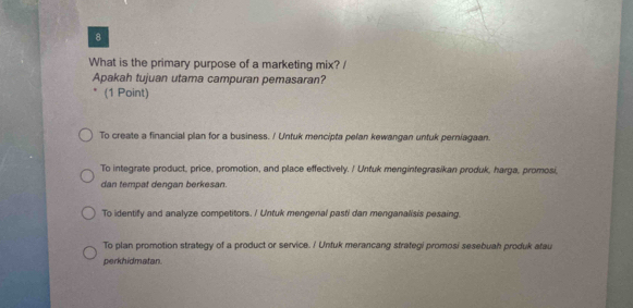 What is the primary purpose of a marketing mix? /
Apakah tujuan utama campuran pemasaran?
(1 Point)
To create a financial plan for a business. / Untuk mencipta pelan kewangan untuk perniagaan.
To integrate product, price, promotion, and place effectively. / Untuk menginfegrasikan produk, harga, promosi,
dan tempat dengan berkesan.
To identify and analyze competitors. / Untuk mengenal pasti dan menganalisis pesaing.
To plan promotion strategy of a product or service. / Untuk merancang strategi promosi sesebuah produk atau
perkhidmatan.