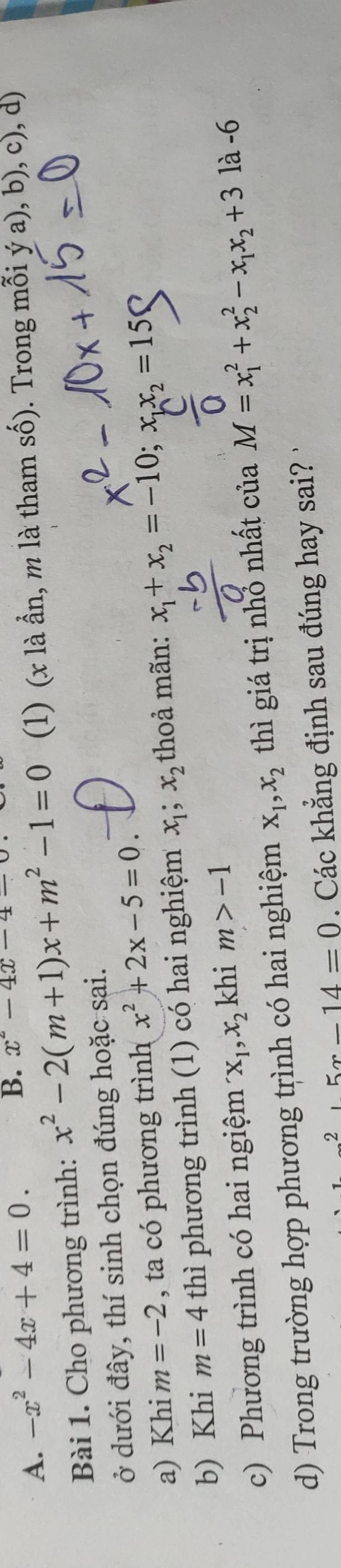 -x^2-4x+4=0. 
B. x^2-4x-4=
Bài 1. Cho phương trình: x^2-2(m+1)x+m^2-1=0 (1) (x là ần, m là tham số). Trong mỗi ý a), b), c), d) 
ở dưới đây, thí sinh chọn đúng hoặc sai. 
a) Khi m=-2 , ta có phương trình x^2+2x-5=0
b) Khi m=4 thì phương trình (1) có hai nghiệm x_1; x_2 thoả mãn: x_1+x_2=-10; x_1x_2=15 ( 
c) Phương trình có hai ngiệm x_1, x_2 khi m>-1
d) Trong trường hợp phương trình có hai nghiệm x_1, x_2 thì giá trị nhớ nhất của M=x_1^(2+x_2^2-x_1)x_2+3 1à -6
2,5x-14=0. Các khẳng định sau đúng hay sai?