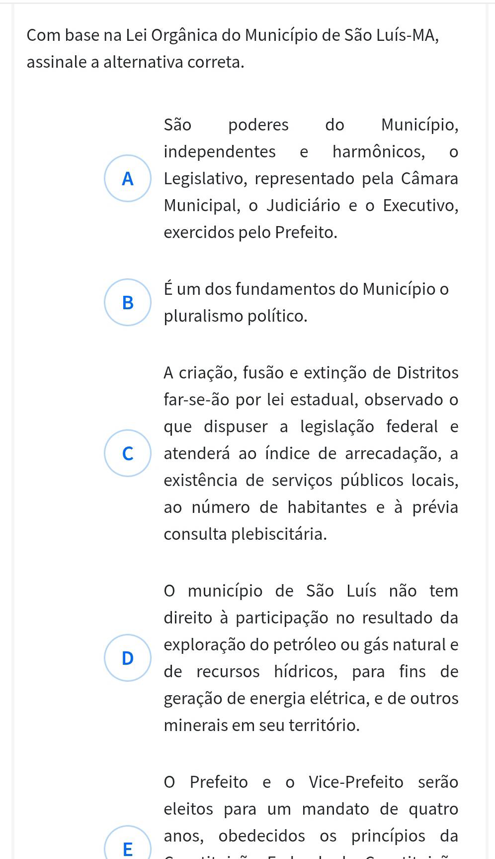 Com base na Lei Orgânica do Município de São Luís-MA,
assinale a alternativa correta.
São poderes do Município,
independentes e harmônicos, o
A Legislativo, representado pela Câmara
Municipal, o Judiciário e o Executivo,
exercidos pelo Prefeito.
É um dos fundamentos do Município o
B
pluralismo político.
A criação, fusão e extinção de Distritos
far-se-ão por lei estadual, observado o
que dispuser a legislação federal e
C  atenderá ao índice de arrecadação, a
existência de serviços públicos locais,
ao número de habitantes e à prévia
consulta plebiscitária.
O município de São Luís não tem
direito à participação no resultado da
exploração do petróleo ou gás natural e
D
de recursos hídricos, para fins de
geração de energia elétrica, e de outros
minerais em seu território.
O Prefeito e o Vice-Prefeito serão
eleitos para um mandato de quatro
anos, obedecidos os princípios da
E