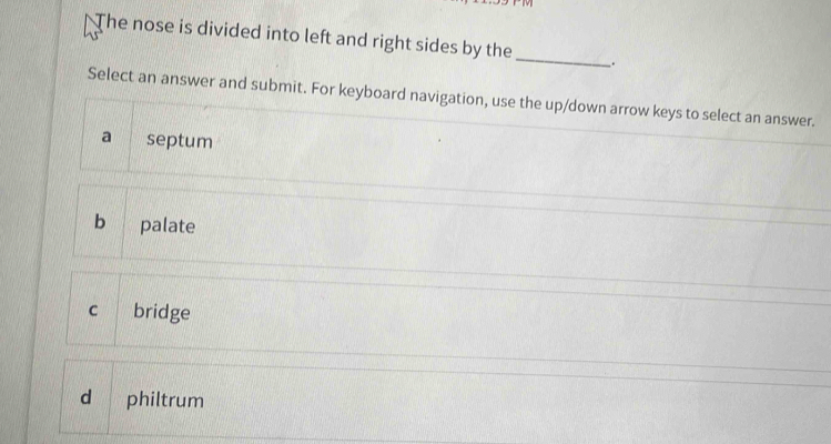 The nose is divided into left and right sides by the _.
Select an answer and submit. For keyboard navigation, use the up/down arrow keys to select an answer.
a septum
b palate
c bridge
d philtrum