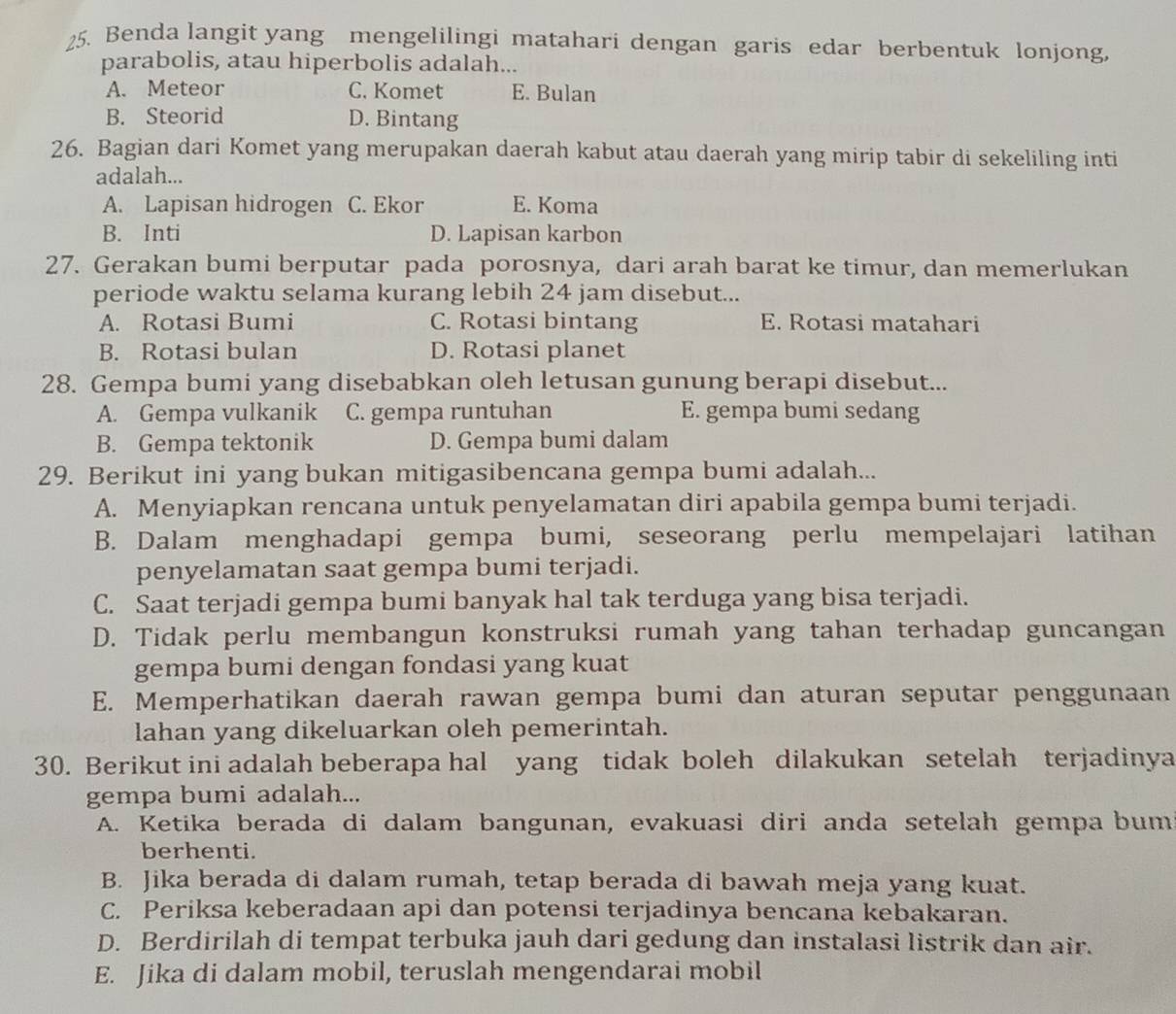 Benda langit yang mengelilingi matahari dengan garis edar berbentuk lonjong,
parabolis, atau hiperbolis adalah...
A. Meteor C. Komet E. Bulan
B. Steorid D. Bintang
26. Bagian dari Komet yang merupakan daerah kabut atau daerah yang mirip tabir di sekeliling inti
adalah...
A. Lapisan hidrogen C. Ekor E. Koma
B. Inti D. Lapisan karbon
27. Gerakan bumi berputar pada porosnya, dari arah barat ke timur, dan memerlukan
periode waktu selama kurang lebih 24 jam disebut...
A. Rotasi Bumi C. Rotasi bintang E. Rotasi matahari
B. Rotasi bulan D. Rotasi planet
28. Gempa bumi yang disebabkan oleh letusan gunung berapi disebut...
A. Gempa vulkanik C. gempa runtuhan E. gempa bumi sedang
B. Gempa tektonik D. Gempa bumi dalam
29. Berikut ini yang bukan mitigasibencana gempa bumi adalah...
A. Menyiapkan rencana untuk penyelamatan diri apabila gempa bumi terjadi.
B. Dalam menghadapi gempa bumi, seseorang perlu mempelajari latihan
penyelamatan saat gempa bumi terjadi.
C. Saat terjadi gempa bumi banyak hal tak terduga yang bisa terjadi.
D. Tidak perlu membangun konstruksi rumah yang tahan terhadap guncangan
gempa bumi dengan fondasi yang kuat
E. Memperhatikan daerah rawan gempa bumi dan aturan seputar penggunaan
lahan yang dikeluarkan oleh pemerintah.
30. Berikut ini adalah beberapa hal yang tidak boleh dilakukan setelah terjadinya
gempa bumi adalah...
A. Ketika berada di dalam bangunan, evakuasi diri anda setelah gempa bum
berhenti.
B. Jika berada di dalam rumah, tetap berada di bawah meja yang kuat.
C. Periksa keberadaan api dan potensi terjadinya bencana kebakaran.
D. Berdirilah di tempat terbuka jauh dari gedung dan instalasi listrik dan air.
E. Jika di dalam mobil, teruslah mengendarai mobil