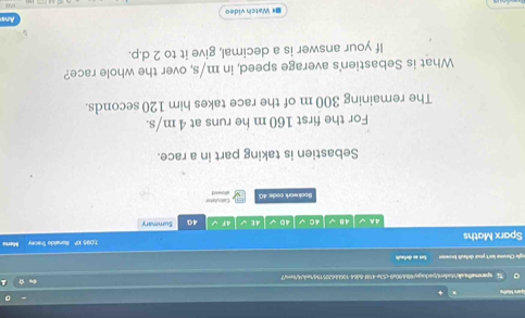 Spara Matho 
sparemethe.wA/tudenttackags/48690a9-c53e-458f-8d64-706bb620579/tack4/tex;7 
ogle Chrome lsn't your defaut browe Set an defaul 
Sparx Maths 1)095 XP Ronaldo Tracey Mares 
4 n 4C √ 40 √ 4E 4F√ 40 Summary 
Bookwork code: 40 Calpulator 
Sebastien is taking part in a race. 
For the first 160 m he runs at 4 m/s. 
The remaining 300 m of the race takes him 120 seconds. 
What is Sebastien's average speed, in m/s, over the whole race? 
If your answer is a decimal, give it to 2 d.p. 
Ans 
84 Watch video 
732