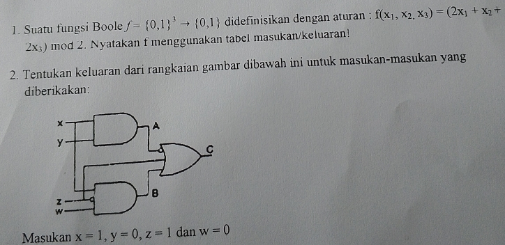 Suatu fungsi Boole f=(0,1)^3to  0,1 didefinisikan dengan aturan : f(x_1,x_2,x_3)=(2x_1+x_2+
2x_3) mod 2. Nyatakan f menggunakan tabel masukan/keluaran! 
2. Tentukan keluaran dari rangkaian gambar dibawah ini untuk masukan-masukan yang 
diberikakan: 
Masukan x=1, y=0, z=1 dan w=0