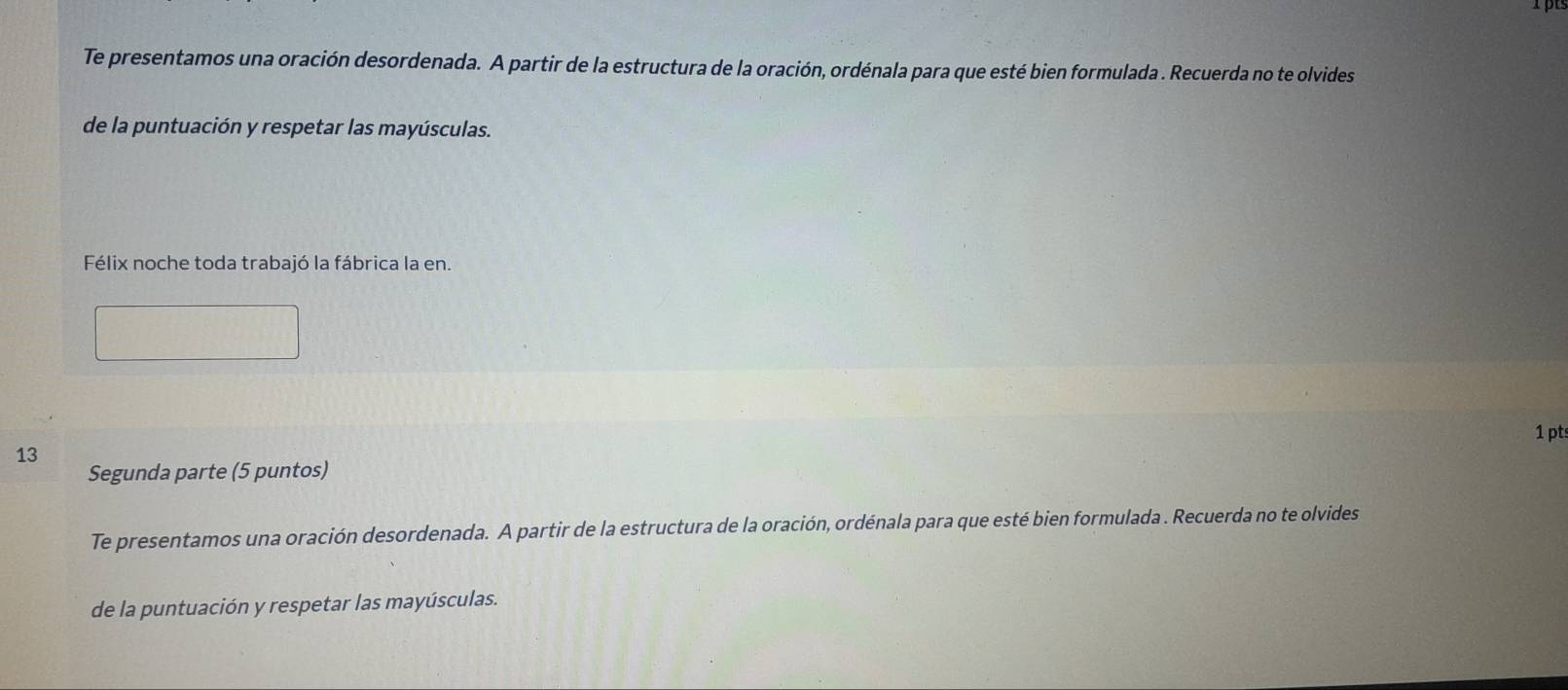 Te presentamos una oración desordenada. A partir de la estructura de la oración, ordénala para que esté bien formulada . Recuerda no te olvides 
de la puntuación y respetar las mayúsculas. 
Félix noche toda trabajó la fábrica la en. 
1 pts 
13 
Segunda parte (5 puntos) 
Te presentamos una oración desordenada. A partir de la estructura de la oración, ordénala para que esté bien formulada . Recuerda no te olvides 
de la puntuación y respetar las mayúsculas.