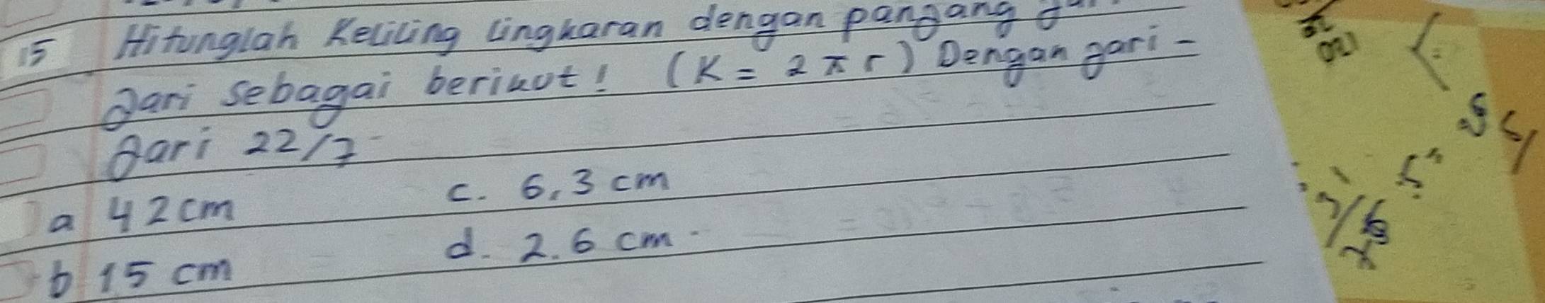 Hitunglah Kelicing lingkaran dengan pangang o-
Jari sebagai berinut! (k=2π r) Dengan gari-
gari 22 /?
a 4 2 cm c. 6. 3 cm
55
d. 2. 6 cm
b 15 cm