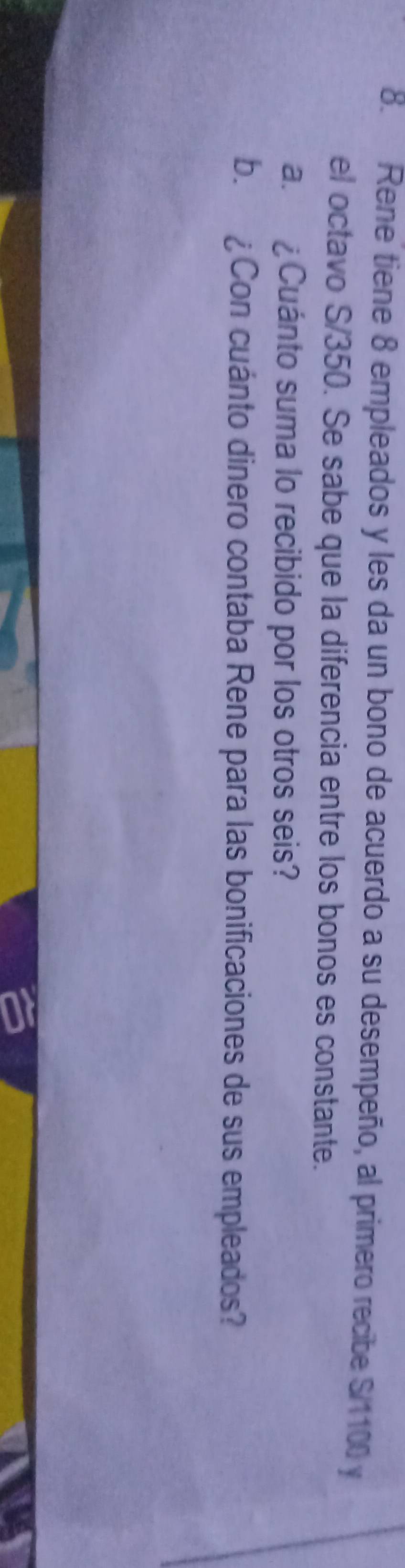 Rene tiene 8 empleados y les da un bono de acuerdo a su desempeño, al primero recibe S/1100 y 
el octavo S/350. Se sabe que la diferencia entre los bonos es constante. 
a. ¿Cuánto suma lo recibido por los otros seis? 
b. £Con cuánto dinero contaba Rene para las bonificaciones de sus empleados?