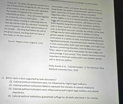 Bocuments below and your knowledge of social studies.
Clause 14: "To obtain the general consent for a Consumption, trade, and slavery drew the colonies closer to
tax in Great Britain [England] we will cause the Great Britain, but politics and government split them further
great council, made up of men who represent apart. Democracy in Europe more closely resembled
the people of England to be summoned oligarchies rather than republics, with only elite members of
individually by letter... they will come together society eligible to serve in elected positions. Most European
on a fixed day and at a fixed place. ... the states did not hold regular elections, with Britain and the
decision about creating or collecting taxes on Dutch Republic being the two major exceptions. However,
that day will be made by a decision reached by even in these countries, only a tiny portion of males could
vote of majority rule of the representatives of vote. In the North American colonies, by contrast, white male
the people...The King shall follow the will of suffrage was far more widespread. In addition to having
the great council, the King shall not raise or greater popular involvement, colonial government also had
levy taxes on his own accord" more power in a variety of areas. Assemblies and legislatures
regulated businesses, imposed new taxes, cared for the poor
Source: Magna Cartø, England, 1215 in their communities, built roads and bridges, and made most
decisions concerning education. Colonial Americans sued
often, which in turn led to more power for local judges and
more prestige in jury service. Thus, lawyers became extremely
important in American society and in turn played a greater
role in American politics.
Emily Arendt et al., “Colonial Society” in The American Yawp
Stanford University Press, 2018
12. Which claim is best supported by both documents?
(1) Colonial political institutions were not influenced by English legal traditions.
(2) Colonial political institutions failed to represent the interests of colonial inhabitants.
(3) Colonial political institutions were influenced by both English legal tradition and colonial
experience.
(4) Colonial political institutions guaranteed suffrage for all adults who lived in the colonies.