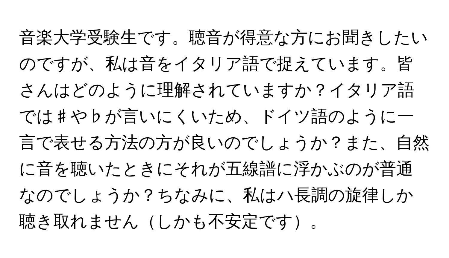 音楽大学受験生です。聴音が得意な方にお聞きしたいのですが、私は音をイタリア語で捉えています。皆さんはどのように理解されていますか？イタリア語では♯や♭が言いにくいため、ドイツ語のように一言で表せる方法の方が良いのでしょうか？また、自然に音を聴いたときにそれが五線譜に浮かぶのが普通なのでしょうか？ちなみに、私はハ長調の旋律しか聴き取れませんしかも不安定です。