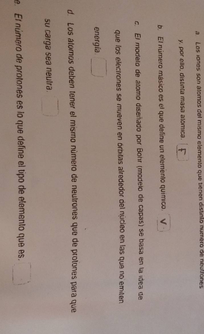 a Los iones son átomos del mismo elemento que tienen distinto número de neutrones
y, por ello, distinta masa alómica.
b. El número másico es el que define un elemento químico,
c. El modelo de álomo diseñado por Bohr (modelo de capas) se basa en la idea de
que los electrones se mueven en órbitas alrededor del núcleo en las que no emiten
energía □ 
d. Los átomos deben tener el mismo número de neutrones que de protones para que
su carga sea neutra. □ 
e. El número de protones es lo que define el tipo de elemento que es. □