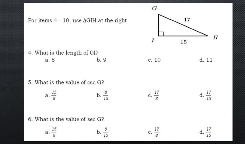 For items 4 - 10, use △ GIH at the right
4. What is the length of GI?
a. 8 b. 9 c. 10 d. 11
5. What is the value of csc G ?
b.
d.
a.  15/8   8/15  c.  17/8   17/15 
6. What is the value of sec G ?
b.
a.  15/8   8/15  c.  17/8  d.  17/15 