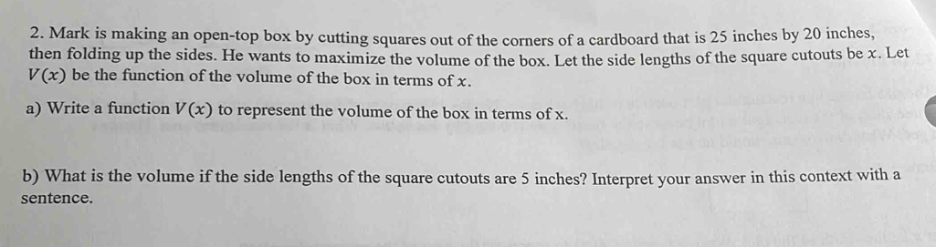 Mark is making an open-top box by cutting squares out of the corners of a cardboard that is 25 inches by 20 inches, 
then folding up the sides. He wants to maximize the volume of the box. Let the side lengths of the square cutouts be x. Let
V(x) be the function of the volume of the box in terms of x. 
a) Write a function V(x) to represent the volume of the box in terms of x. 
b) What is the volume if the side lengths of the square cutouts are 5 inches? Interpret your answer in this context with a 
sentence.