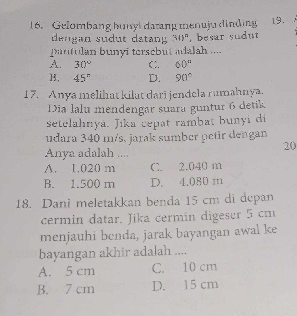 Gelombang bunyi datang menuju dinding 19.
dengan sudut datang 30° , besar sudut
1
pantulan bunyi tersebut adalah ....
A. 30° C. 60°
B. 45° D. 90°
17. Anya melihat kilat dari jendela rumahnya.
Dia lalu mendengar suara guntur 6 detik
setelahnya. Jika cepat rambat bunyi di
udara 340 m/s, jarak sumber petir dengan
20
Anya adalah ....
A. 1.020 m C. 2.040 m
B. 1.500 m D. 4.080 m
18. Dani meletakkan benda 15 cm di depan
cermin datar. Jika cermin digeser 5 cm
menjauhi benda, jarak bayangan awal ke
bayangan akhir adalah ....
A. 5 cm C. 10 cm
B. 7 cm D. 15 cm