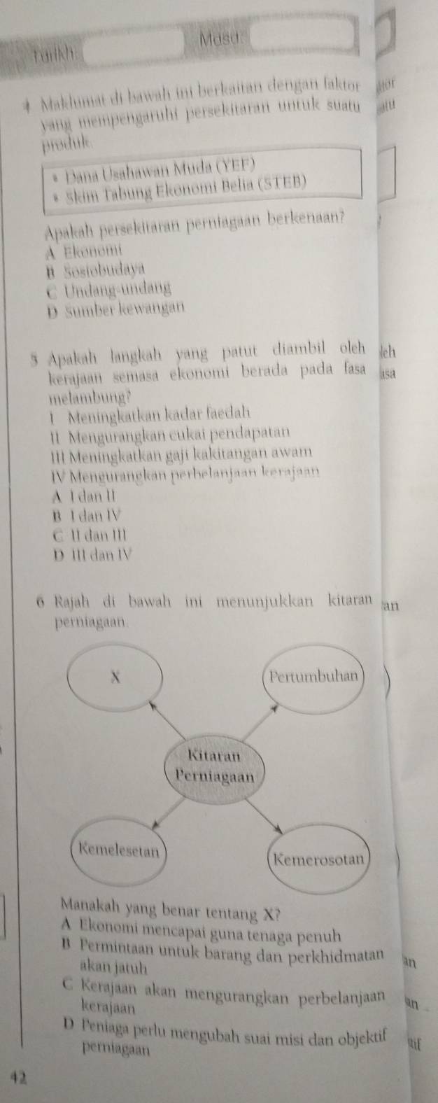 Tarkh
Masa
* Maklimai di bawah ini berkaitan dengan faktor Hot
yang mempengarühi persekitaran untuk suatu 
produk.
Dana Usahawan Muda (YEF)
Skim Tabung Ekonomi Belia (STEB)
Apakah persekitaran perniagaan berkenaan?
A Ekonomi
B Sosiobudaya
C Undang-undang
D Sumber kewangan
5 Apakah langkah yang patut diambil oleh h
kerajaan semasa ekonomí berada pada fasa asa
melambung?
1 Meningkatkan kadar faedah
II Mengurangkan cukai pendapatan
II Meningkatkan gaji kakitangan awam
V Mengurangkan perbelanjaan kerajaan
A I dan II
B I dan IV
C II dan III
D III dan IV
6 Rajah di bawah ini menunjukkan kitaran an
perniagaan
Manakah yang benar tentang X?
A Ekonomi mencapai guna tenaga penuh
B Permintaan untuk barang dan perkhidmatan an
akan jatuh
C Kerajaan akan mengurangkan perbelanjaan an
kerajaan
D Peniaga perlu mengubah suai misi dan objektif uif
perniagaan
42