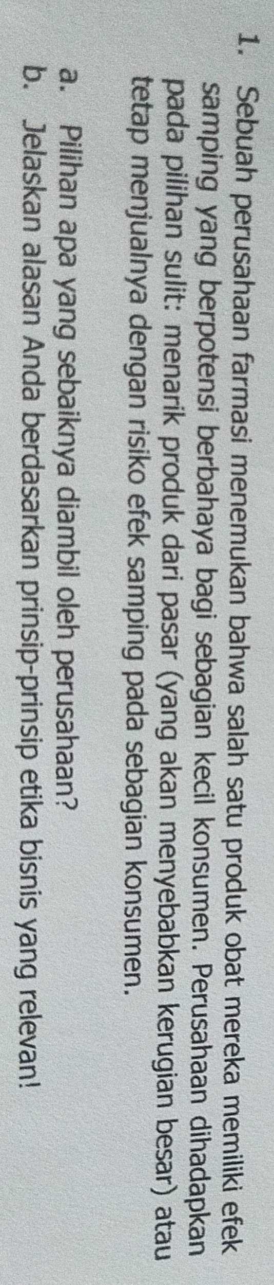 Sebuah perusahaan farmasi menemukan bahwa salah satu produk obat mereka memiliki efek 
samping yang berpotensi berbahaya bagi sebagian kecil konsumen. Perusahaan dihadapkan 
pada pilihan sulit: menarik produk dari pasar (yang akan menyebabkan kerugian besar) atau 
tetap menjualnya dengan risiko efek samping pada sebagian konsumen. 
a. Pilihan apa yang sebaiknya diambil oleh perusahaan? 
b. Jelaskan alasan Anda berdasarkan prinsip-prinsip etika bisnis yang relevan!