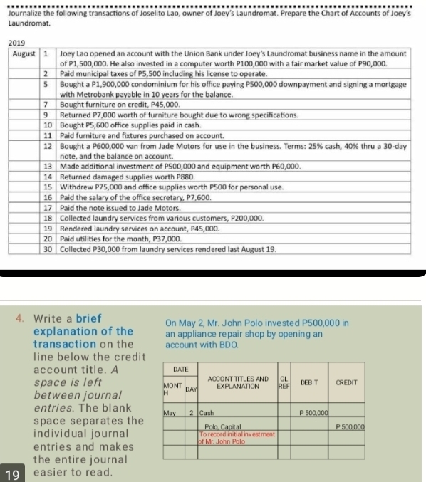 Journalize the following transactions of Joselito Lao, owner of Joey’s Laundromat. Prepare the Chart of Accounts of Joey’s 
Laundromat. 
2 
4. Write a brief On May 2, Mr. John Polo invested P500,000 in 
explanation of the an appliance repair shop by opening an 
transaction on the account with BDO. 
line below the credit 
account title. A 
space is left 
between journal 
entries. The blank 
space separates the 
individual journal 
entries and makes 
the entire journal 
19 easier to read.