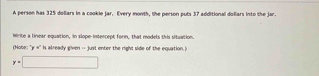 A person has 325 dollars in a cookie jar. Every month, the person puts 37 additional dollars into the jar. 
Write a linear equation, in slope-intercept form, that models this situation. 
(Note: "y =" is already given -- just enter the right side of the equation.)
y=□