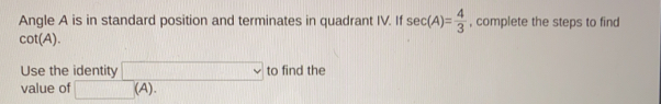 Angle A is in standard position and terminates in quadrant IV. If sec (A)= 4/3  , complete the steps to find
cot (A). 
Use the identity to find the
value of (A).