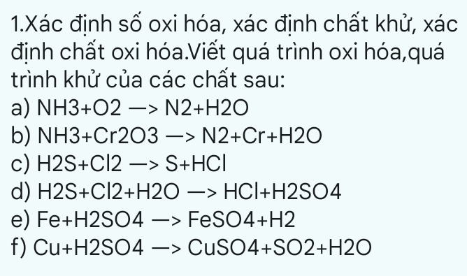 Xác định số oxi hóa, xác định chất khử, xác 
định chất oxi hóa.Viết quá trình oxi hóa,quá 
trình khử của các chất sau: 
a) NH3+O2to N2+H2O
b) NH3+Cr2O3to N2+Cr+H2O
c) H2S+Cl2to S+HCl
d) H2S+Cl2+H2Oto HCl+H2SO4
e) Fe+H2SO4to FeSO4+H2
f) Cu+H2SO4to CuSO4+SO2+H2O