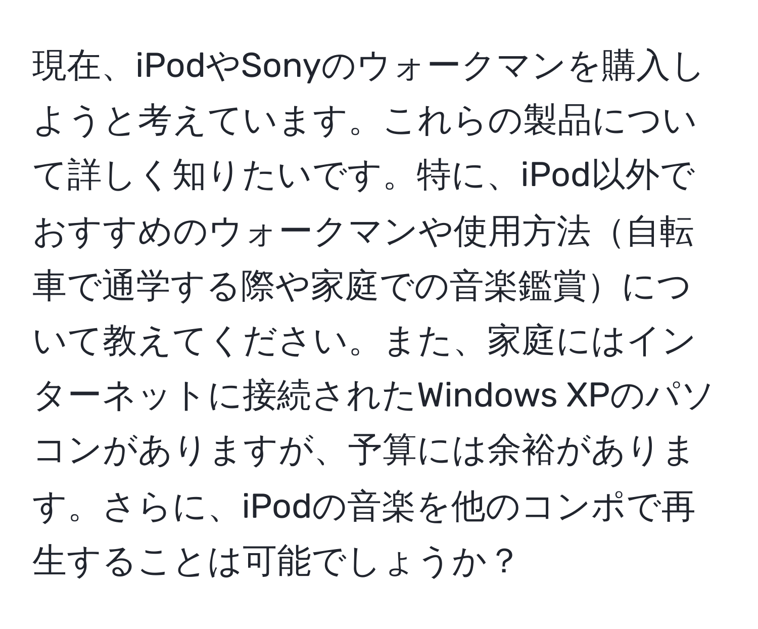 現在、iPodやSonyのウォークマンを購入しようと考えています。これらの製品について詳しく知りたいです。特に、iPod以外でおすすめのウォークマンや使用方法自転車で通学する際や家庭での音楽鑑賞について教えてください。また、家庭にはインターネットに接続されたWindows XPのパソコンがありますが、予算には余裕があります。さらに、iPodの音楽を他のコンポで再生することは可能でしょうか？