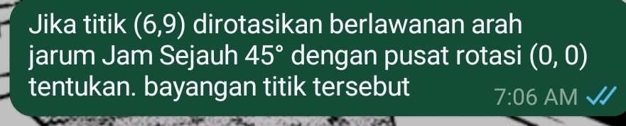 Jika titik (6,9) dirotasikan berlawanan arah 
jarum Jam Sejauh 45° dengan pusat rotasi (0,0)
tentukan. bayangan titik tersebut 
7:06 AM