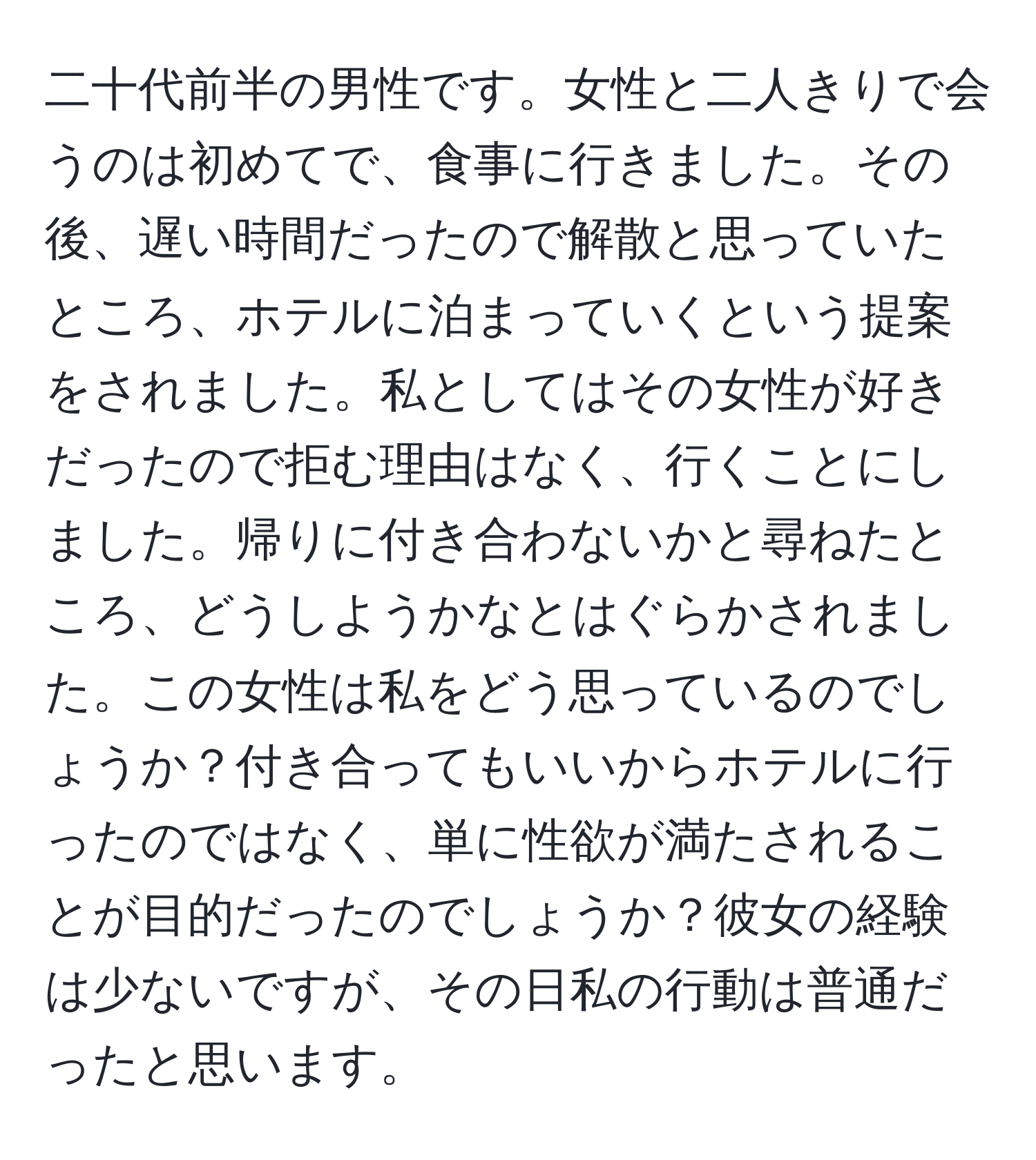 二十代前半の男性です。女性と二人きりで会うのは初めてで、食事に行きました。その後、遅い時間だったので解散と思っていたところ、ホテルに泊まっていくという提案をされました。私としてはその女性が好きだったので拒む理由はなく、行くことにしました。帰りに付き合わないかと尋ねたところ、どうしようかなとはぐらかされました。この女性は私をどう思っているのでしょうか？付き合ってもいいからホテルに行ったのではなく、単に性欲が満たされることが目的だったのでしょうか？彼女の経験は少ないですが、その日私の行動は普通だったと思います。