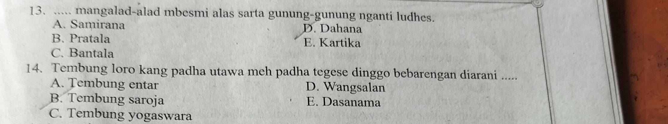 ..... mangalad-alad mbesmi alas sarta gunung-gunung nganti ludhes.
A. Samirana D. Dahana
B. Pratala E. Kartika
C. Bantala
14. Tembung loro kang padha utawa meh padha tegese dinggo bebarengan diarani .....
A. Tembung entar D. Wangsalan
B. Tembung saroja E. Dasanama
C. Tembung yogaswara