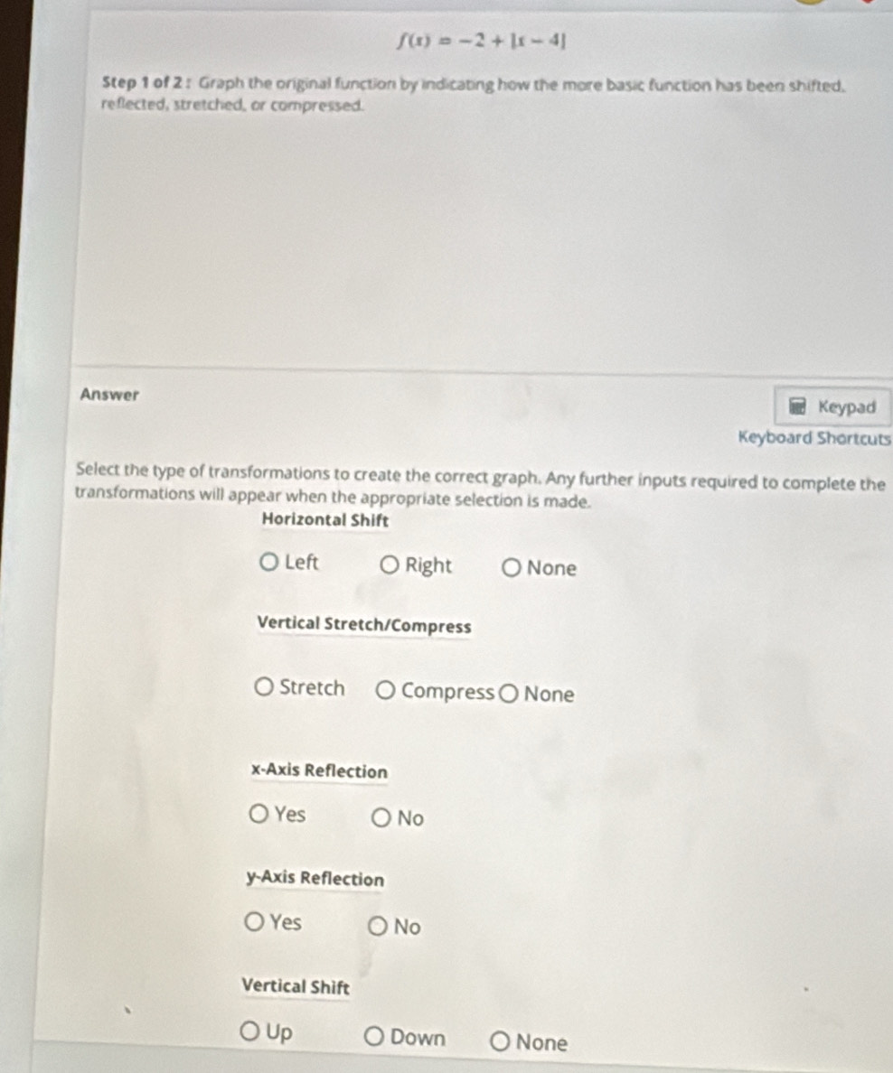 f(x)=-2+|x-4|
Step 1 of 2 : Graph the original function by indicating how the more basic function has been shifted.
reflected, stretched, or compressed.
Answer Keypad
Keyboard Shortcuts
Select the type of transformations to create the correct graph. Any further inputs required to complete the
transformations will appear when the appropriate selection is made.
Horizontal Shift
Left Right None
Vertical Stretch/Compress
Stretch Compress 〇 None
x-Axis Reflection
Yes No
y-Axis Reflection
Yes No
Vertical Shift
Up Down None