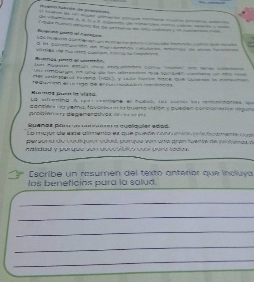 Buena fuente de proteínas. 
El huevo es un súper alimento porque contíene mucto proseino, además 
de vitaminas A, B, D y E, además de minerales como caício, selenio y vouo 
Cada huevo aporta 6g de proteína de alta caldad y 14 nuientes más 
Buenos para el cerebro. 
Los huevos contienen un nutriente paco conocido lamada colina que ayula 
a la construcción de membranas celulares, además de atras funciones 
vitales de nuestro cuerpo, como la hepática. 
Buenos para el corazón. 
Los huevos están muy etiquetados como 'malos' por tener colesteral 
Sin embargo, es uno de los alimentos que también contiene un alto nive 
del colesteral bueno (HDL), y este factor hace que quienes lo consumen 
reduzcan el riesgo de entermedades cardíacas. 
Buenos para la vista. 
La vitamína A que contiene el huevo, así como los antjoxidantes que 
contiene la yema, favorecen la buena visión y pueden contrarrestar olguna 
problemas degenerativos de la vista. 
Buenos para su consumo a cualquier edad. 
Lo mejor de este alimento es que puede consumirio prácticamente cualo 
persona de cualquier edad, porque son una gran fuente de proteínas de 
calidad y porque son accesibles casi para todos. 
Escribe un resumen del texto anterior que incluya 
los beneficios para la salud. 
_ 
_ 
_ 
_ 
_ 
_