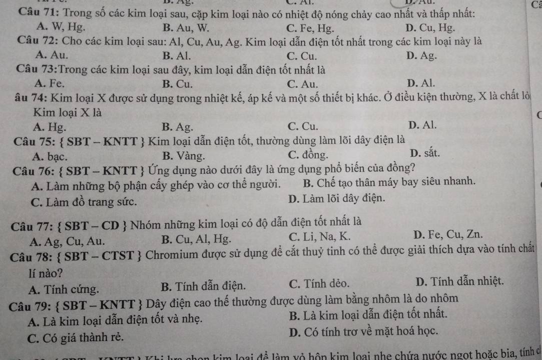 Ag. C. Al. D7 Au.
C
Câu 71: Trong số các kim loại sau, cặp kim loại nào có nhiệt độ nóng chảy cao nhất và thấp nhất:
A. W, Hg. B. Au, W. C. Fe, Hg. D. Cu, Hg.
Câu 72: Cho các kim loại sau: Al, Cu, Au, Ag. Kim loại dẫn điện tốt nhất trong các kim loại này là
A. Au. B. Al. C. Cu. D. Ag.
Câu 73:Trong các kim loại sau đây, kim loại dẫn điện tốt nhất là
A. Fe. B. Cu. C. Au. D. Al.
âu 74: Kim loại X được sử dụng trong nhiệt kế, áp kế và một số thiết bị khác. Ở điều kiện thường, X là chất lỏ
Kim loại X là (
A. Hg. B. Ag. C. Cu. D. Al.
Câu 75:  SBT - KNTT  Kim loại dẫn điện tốt, thường dùng làm lõi dây điện là
A. bạc. B. Vàng. C. đồng.
D. sắt.
Câu 76:  SBT - KNTT  Ứng dụng nào dưới đây là ứng dụng phổ biến của đồng?
A. Làm những bộ phận cấy ghép vào cơ thể người. B. Chế tạo thân máy bay siêu nhanh.
C. Làm đồ trang sức. D. Làm lõi dây điện.
Câu 77:  SBT - CD  Nhóm những kim loại có độ dẫn điện tốt nhất là
A. Ag, Cu, Au. B. Cu, Al, Hg. C. Li, Na, K. D. Fe, Cu, Zn.
Câu 78:  SBT - CTST  Chromium được sử dụng đề cắt thuỷ tinh có thể được giải thích dựa vào tính chất
lí nào?
A. Tính cứng. B. Tính dẫn điện. C. Tính dẻo.  D. Tính dẫn nhiệt.
Câu 79:  SBT - KNTT  Dây điện cao thế thường được dùng làm bằng nhôm là do nhôm
A. Là kim loại dẫn điện tốt và nhẹ. B. Là kim loại dẫn điện tốt nhất.
C. Có giá thành rẻ. D. Có tính trơ về mặt hoá học.
chọn kim loại để làm xỏ hộp kim loại nhẹ chứa nước ngọt hoặc bia, tính c