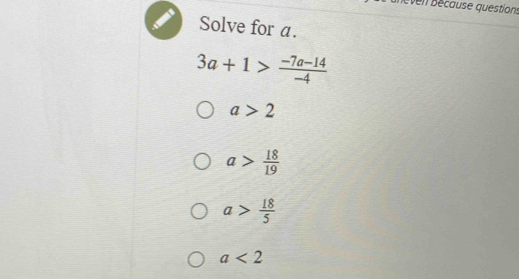 nèven bécause questions
Solve for a.
3a+1> (-7a-14)/-4 
a>2
a> 18/19 
a> 18/5 
a<2</tex>