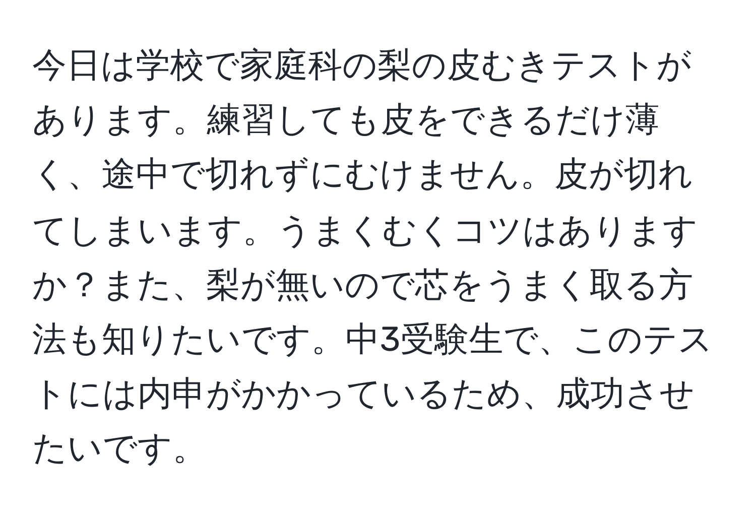 今日は学校で家庭科の梨の皮むきテストがあります。練習しても皮をできるだけ薄く、途中で切れずにむけません。皮が切れてしまいます。うまくむくコツはありますか？また、梨が無いので芯をうまく取る方法も知りたいです。中3受験生で、このテストには内申がかかっているため、成功させたいです。