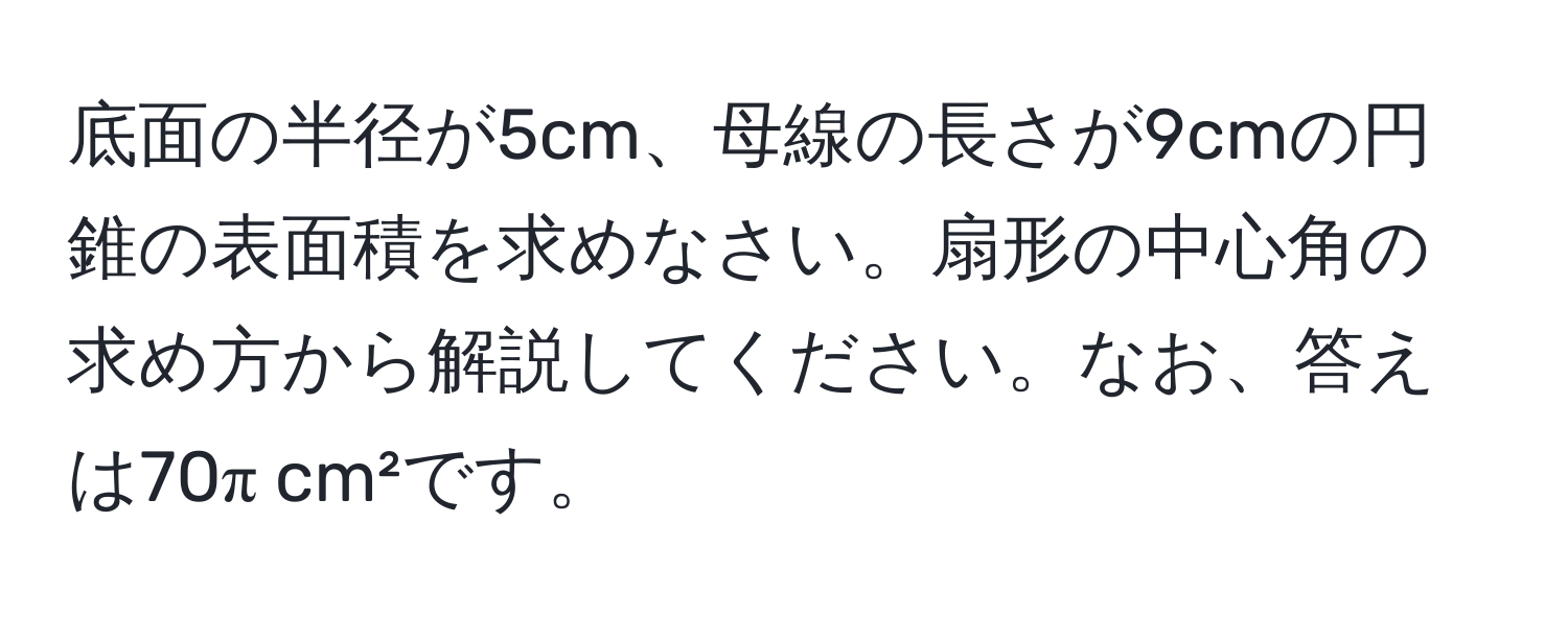 底面の半径が5cm、母線の長さが9cmの円錐の表面積を求めなさい。扇形の中心角の求め方から解説してください。なお、答えは70π cm²です。