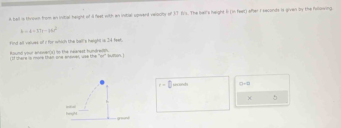 A ball is thrown from an initial height of 4 feet with an initial upward velocity of 37 ft/s. The ball's height ½ (in feet) after / seconds is given by the following.
h=4+37t-16t^2
Find all values of r for which the ball's height is 24 feet. 
Round your answer(s) to the nearest hundredth. 
(If there is more than one answer, use the "or" button.)
t= seconds □ or□
× 5